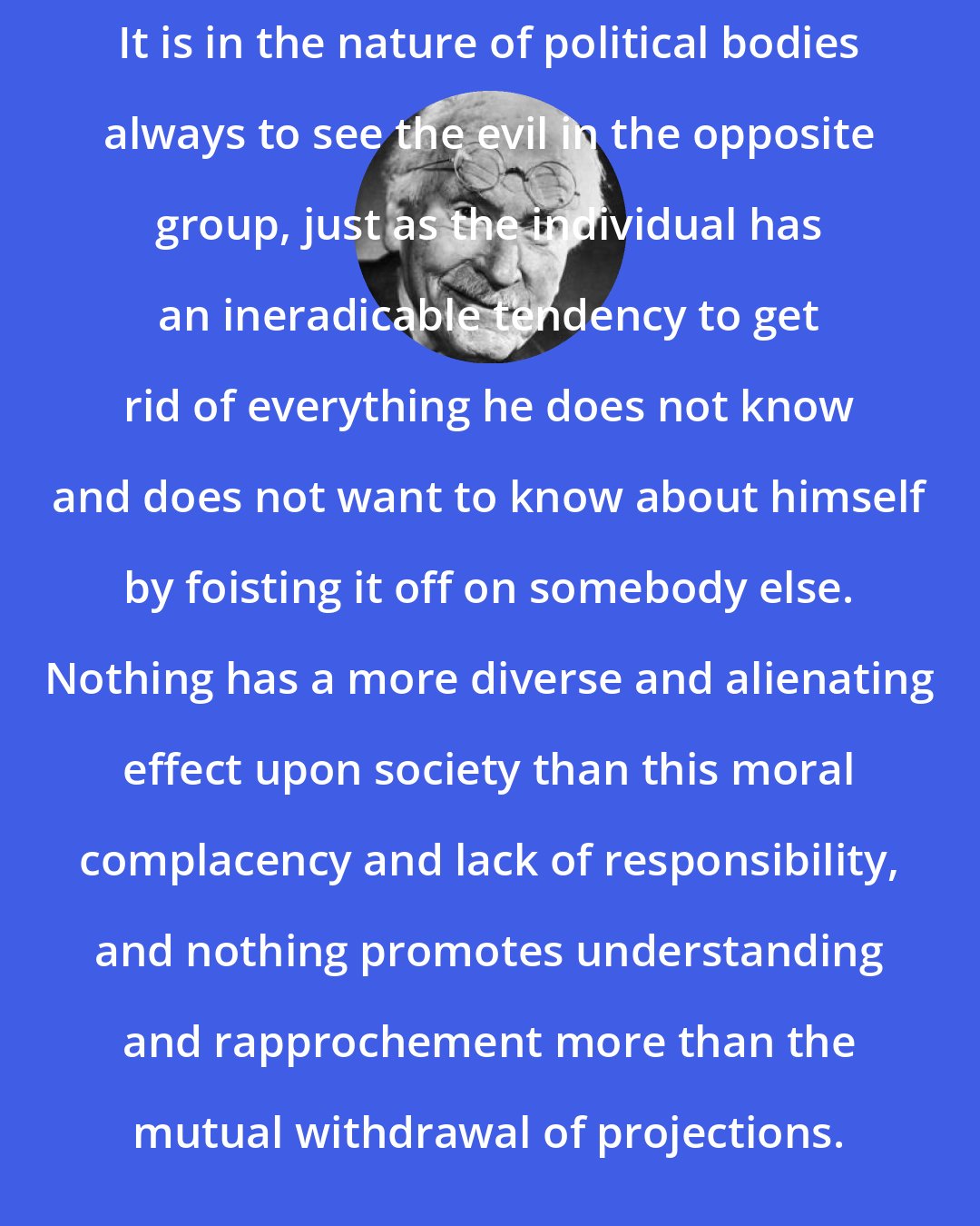 Carl Jung: It is in the nature of political bodies always to see the evil in the opposite group, just as the individual has an ineradicable tendency to get rid of everything he does not know and does not want to know about himself by foisting it off on somebody else. Nothing has a more diverse and alienating effect upon society than this moral complacency and lack of responsibility, and nothing promotes understanding and rapprochement more than the mutual withdrawal of projections.