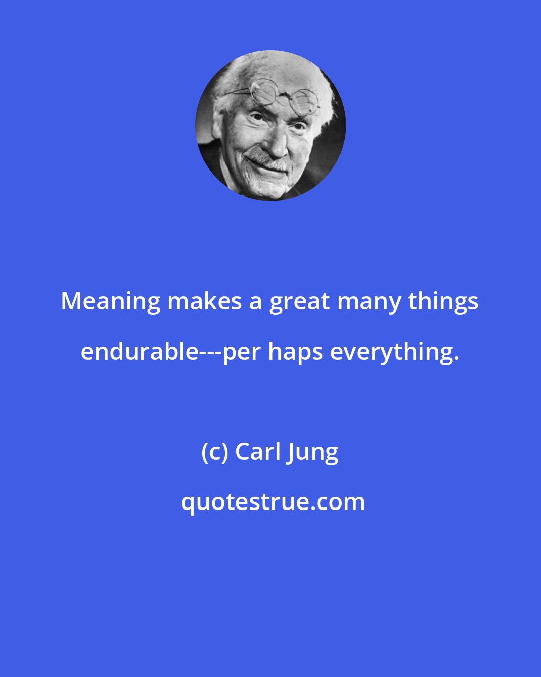 Carl Jung: Meaning makes a great many things endurable---per haps everything.