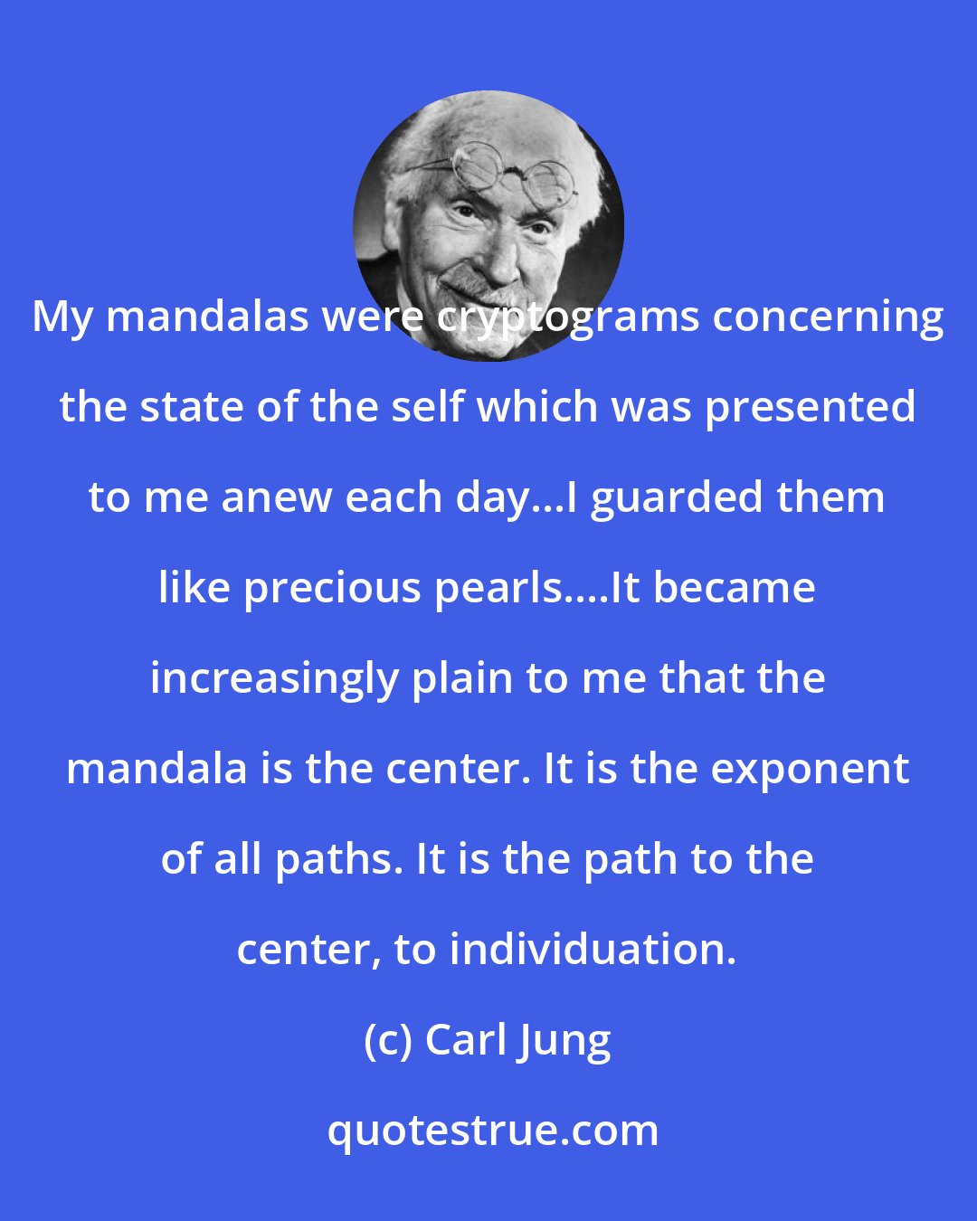 Carl Jung: My mandalas were cryptograms concerning the state of the self which was presented to me anew each day...I guarded them like precious pearls....It became increasingly plain to me that the mandala is the center. It is the exponent of all paths. It is the path to the center, to individuation.