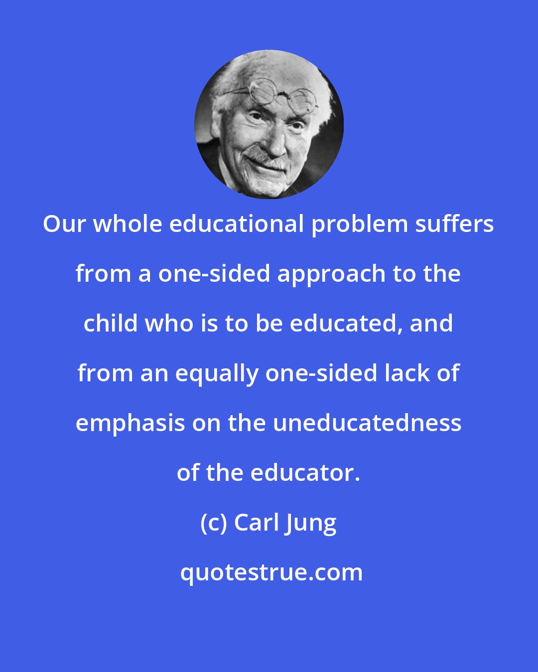 Carl Jung: Our whole educational problem suffers from a one-sided approach to the child who is to be educated, and from an equally one-sided lack of emphasis on the uneducatedness of the educator.