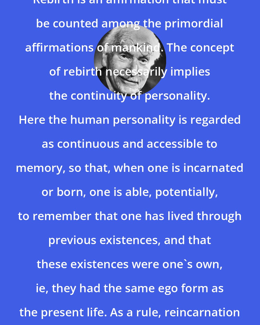 Carl Jung: Rebirth is an affirmation that must be counted among the primordial affirmations of mankind. The concept of rebirth necessarily implies the continuity of personality. Here the human personality is regarded as continuous and accessible to memory, so that, when one is incarnated or born, one is able, potentially, to remember that one has lived through previous existences, and that these existences were one's own, ie, they had the same ego form as the present life. As a rule, reincarnation means rebirth in a human body.