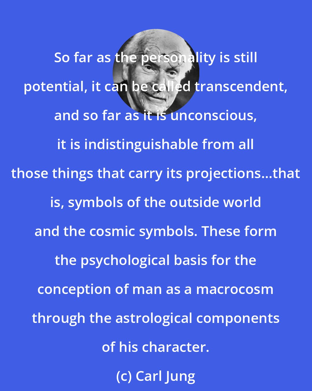 Carl Jung: So far as the personality is still potential, it can be called transcendent, and so far as it is unconscious, it is indistinguishable from all those things that carry its projections...that is, symbols of the outside world and the cosmic symbols. These form the psychological basis for the conception of man as a macrocosm through the astrological components of his character.