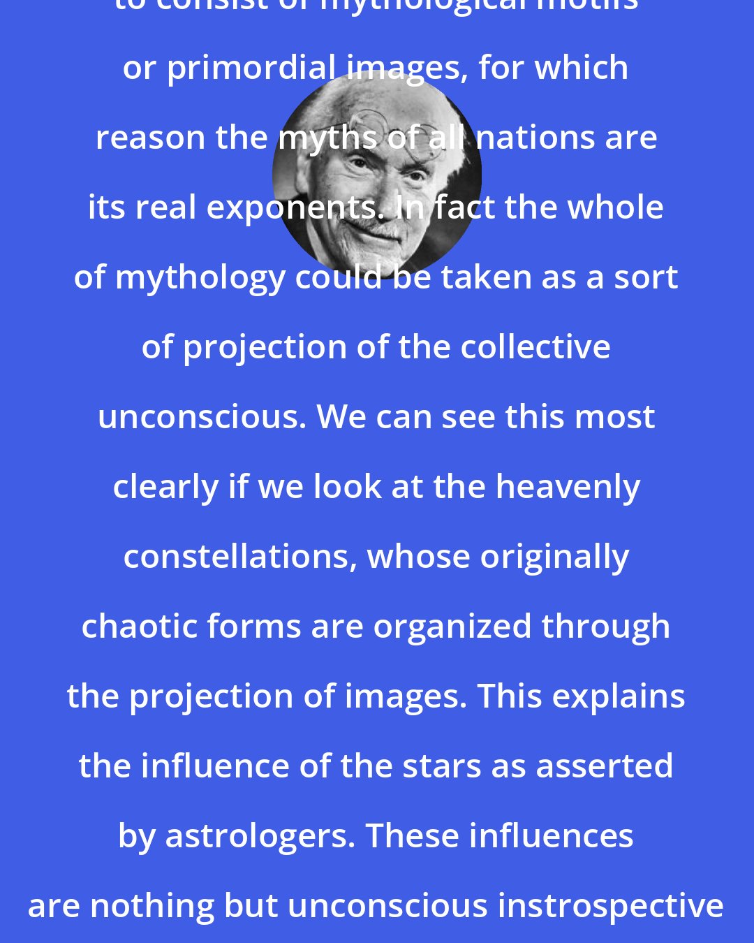 Carl Jung: The collective unconscious appears to consist of mythological motifs or primordial images, for which reason the myths of all nations are its real exponents. In fact the whole of mythology could be taken as a sort of projection of the collective unconscious. We can see this most clearly if we look at the heavenly constellations, whose originally chaotic forms are organized through the projection of images. This explains the influence of the stars as asserted by astrologers. These influences are nothing but unconscious instrospective perceptions of the collective unconscious.