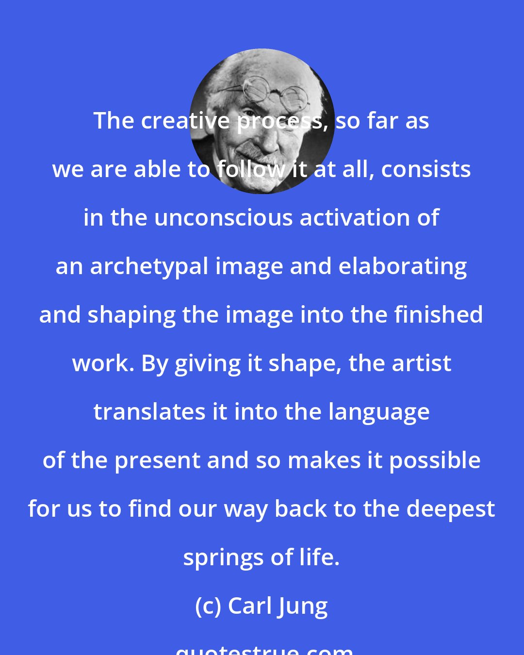 Carl Jung: The creative process, so far as we are able to follow it at all, consists in the unconscious activation of an archetypal image and elaborating and shaping the image into the finished work. By giving it shape, the artist translates it into the language of the present and so makes it possible for us to find our way back to the deepest springs of life.