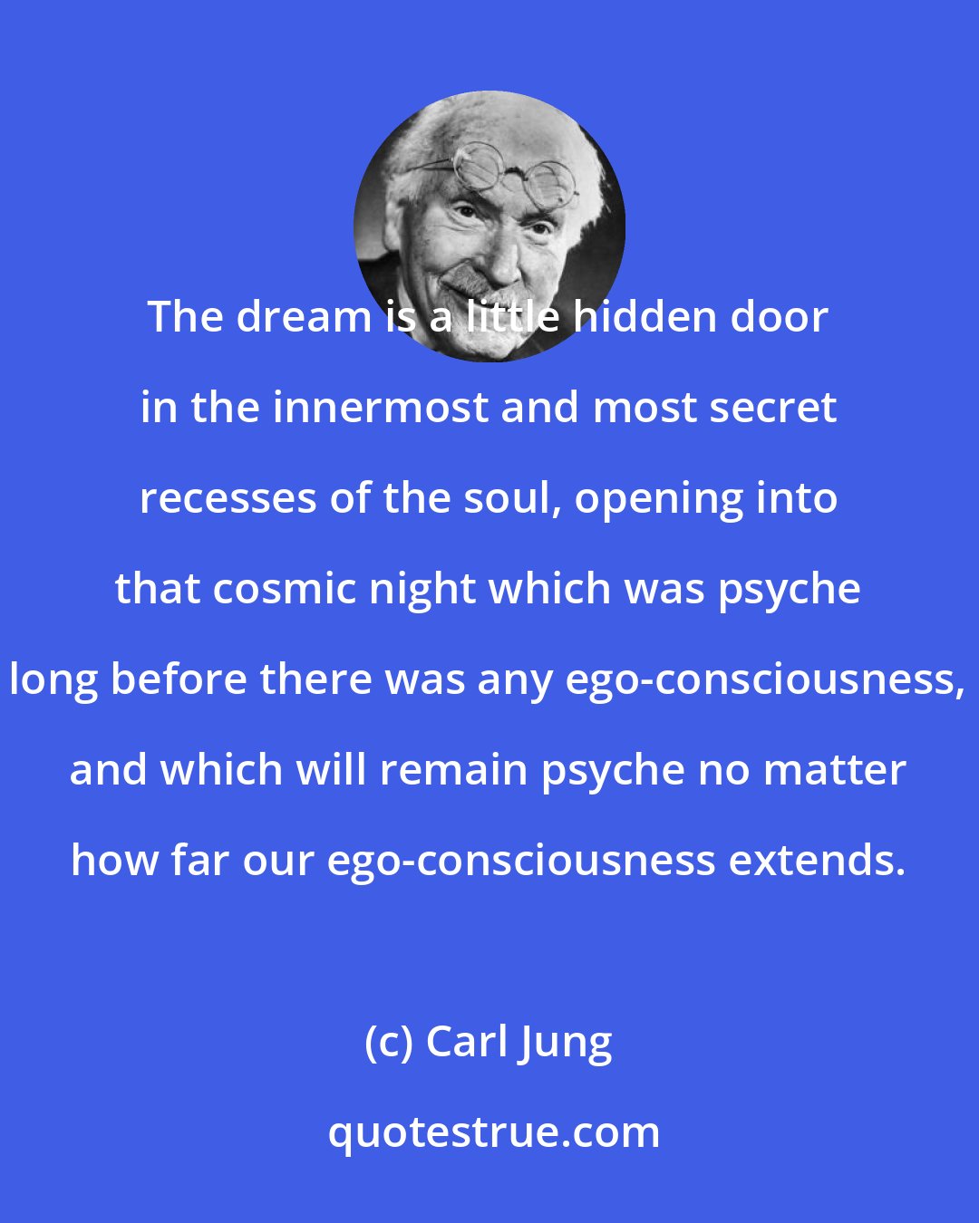 Carl Jung: The dream is a little hidden door in the innermost and most secret recesses of the soul, opening into that cosmic night which was psyche long before there was any ego-consciousness, and which will remain psyche no matter how far our ego-consciousness extends.