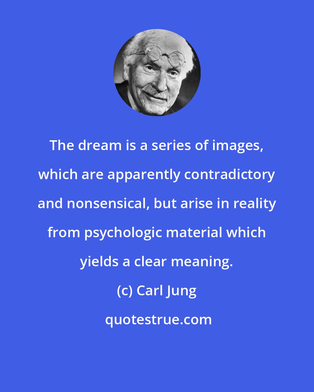 Carl Jung: The dream is a series of images, which are apparently contradictory and nonsensical, but arise in reality from psychologic material which yields a clear meaning.