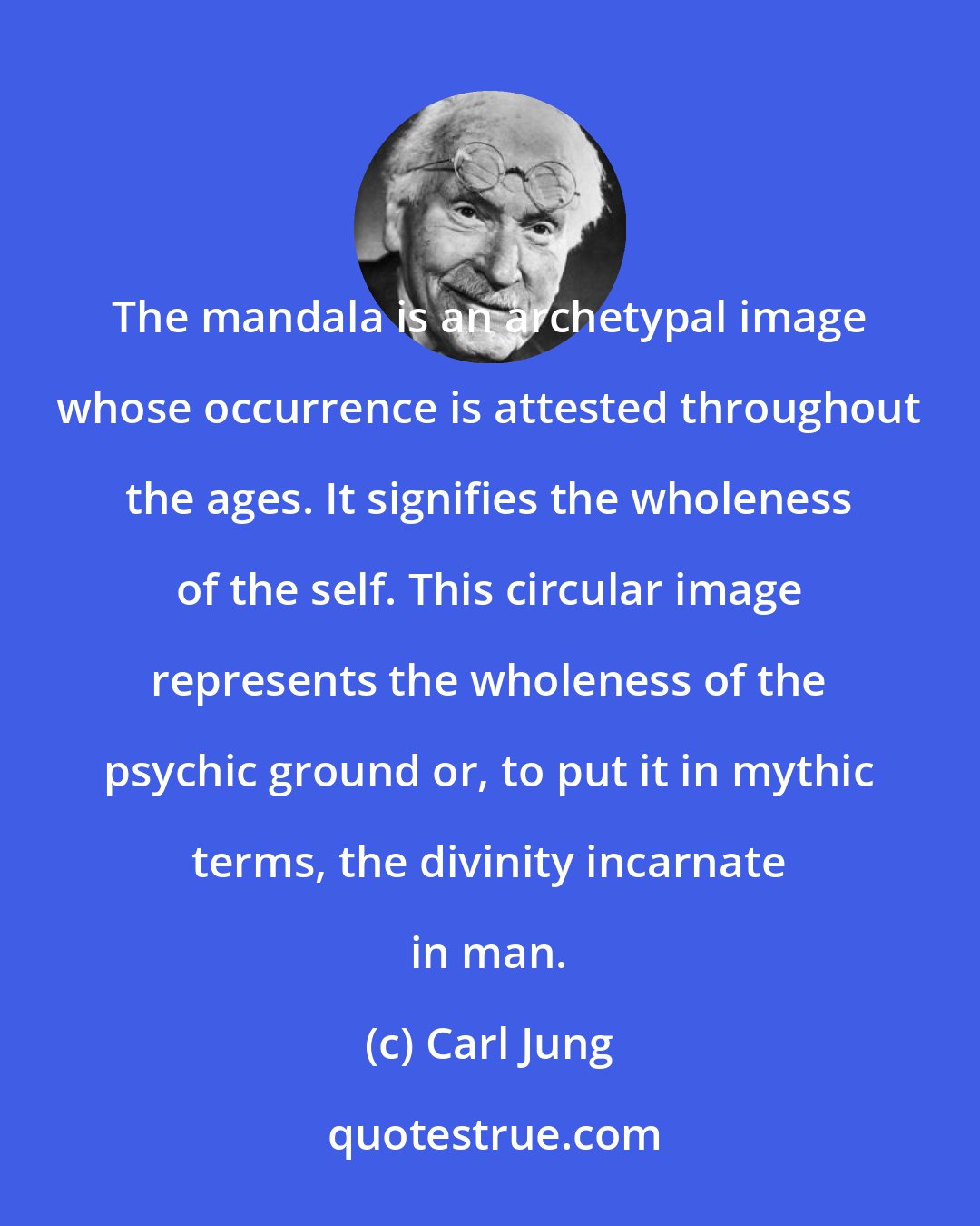 Carl Jung: The mandala is an archetypal image whose occurrence is attested throughout the ages. It signifies the wholeness of the self. This circular image represents the wholeness of the psychic ground or, to put it in mythic terms, the divinity incarnate in man.