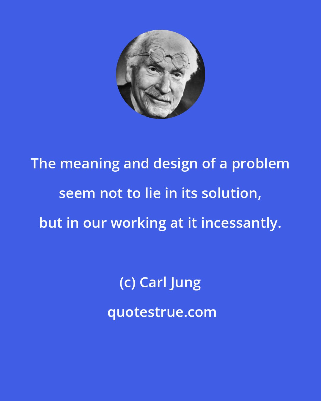 Carl Jung: The meaning and design of a problem seem not to lie in its solution, but in our working at it incessantly.