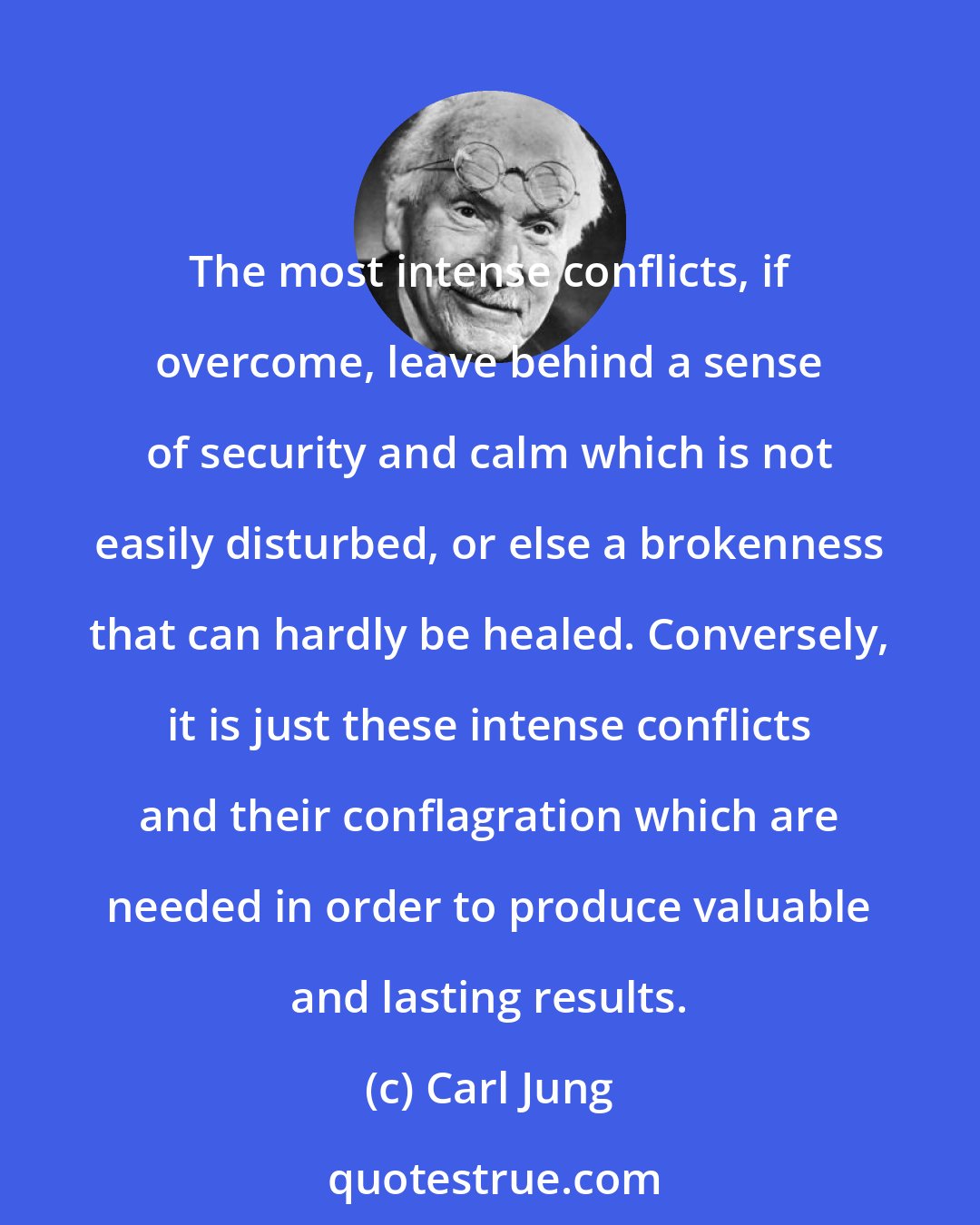 Carl Jung: The most intense conflicts, if overcome, leave behind a sense of security and calm which is not easily disturbed, or else a brokenness that can hardly be healed. Conversely, it is just these intense conflicts and their conflagration which are needed in order to produce valuable and lasting results.