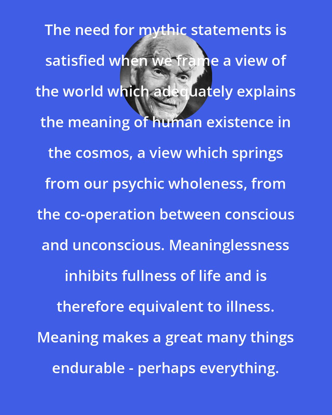 Carl Jung: The need for mythic statements is satisfied when we frame a view of the world which adequately explains the meaning of human existence in the cosmos, a view which springs from our psychic wholeness, from the co-operation between conscious and unconscious. Meaninglessness inhibits fullness of life and is therefore equivalent to illness. Meaning makes a great many things endurable - perhaps everything.