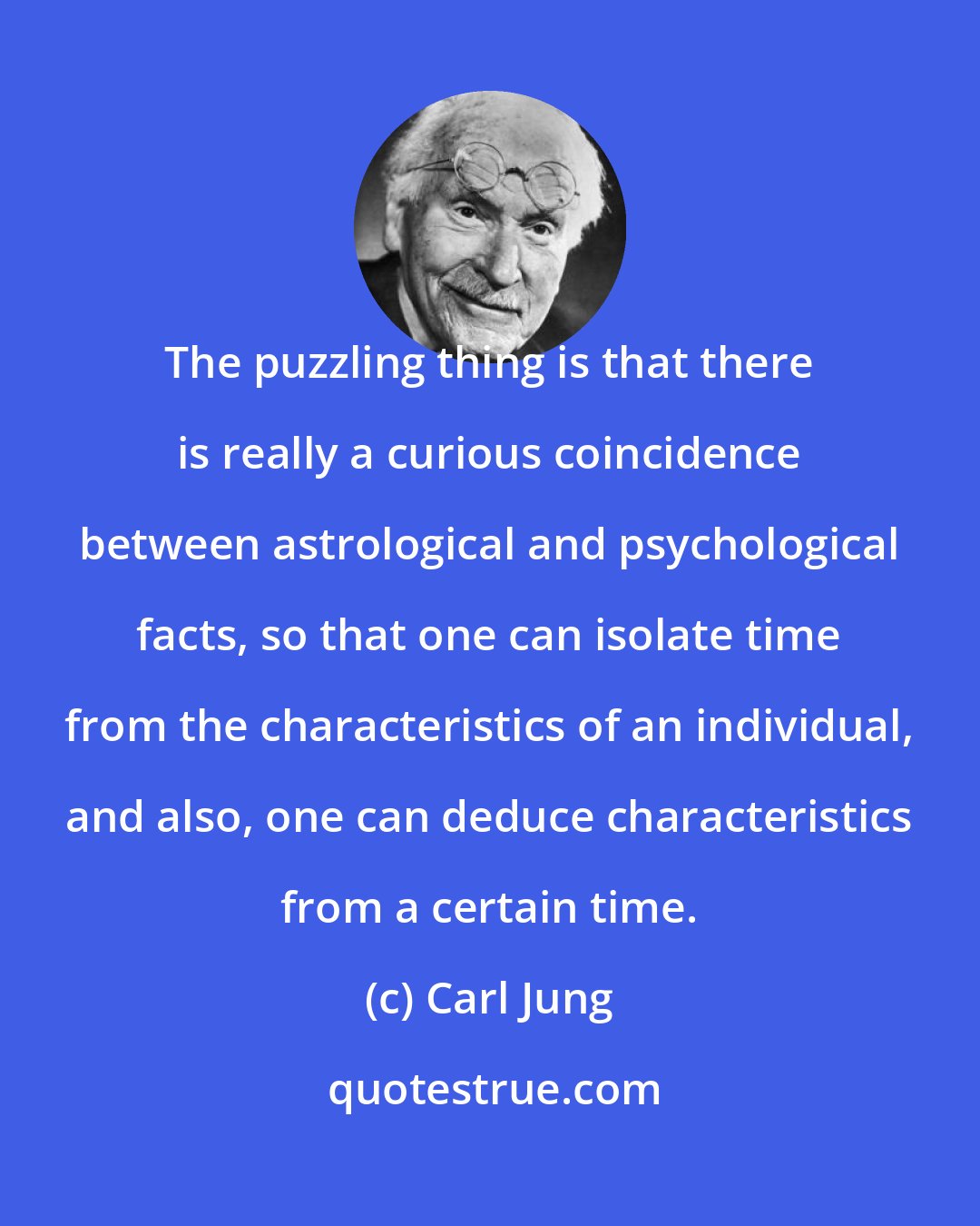 Carl Jung: The puzzling thing is that there is really a curious coincidence between astrological and psychological facts, so that one can isolate time from the characteristics of an individual, and also, one can deduce characteristics from a certain time.