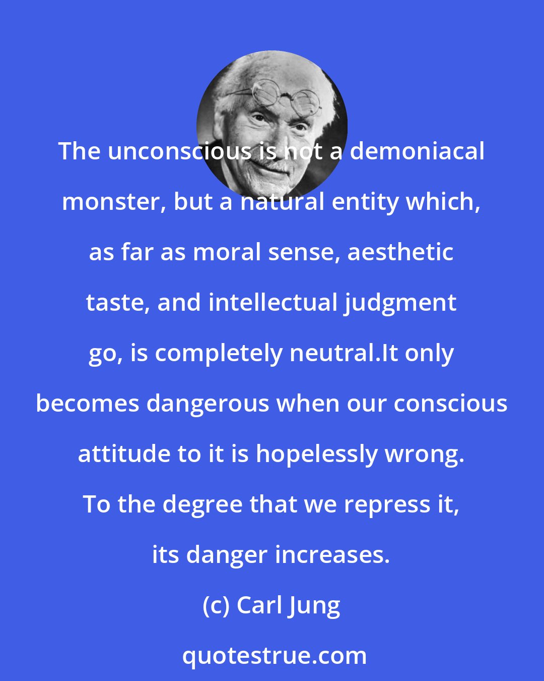 Carl Jung: The unconscious is not a demoniacal monster, but a natural entity which, as far as moral sense, aesthetic taste, and intellectual judgment go, is completely neutral.It only becomes dangerous when our conscious attitude to it is hopelessly wrong. To the degree that we repress it, its danger increases.