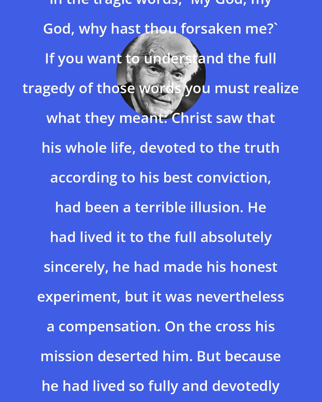 Carl Jung: The utter failure came at the Crucifixion in the tragic words, 'My God, my God, why hast thou forsaken me?' If you want to understand the full tragedy of those words you must realize what they meant: Christ saw that his whole life, devoted to the truth according to his best conviction, had been a terrible illusion. He had lived it to the full absolutely sincerely, he had made his honest experiment, but it was nevertheless a compensation. On the cross his mission deserted him. But because he had lived so fully and devotedly he won through to the Resurrection body.