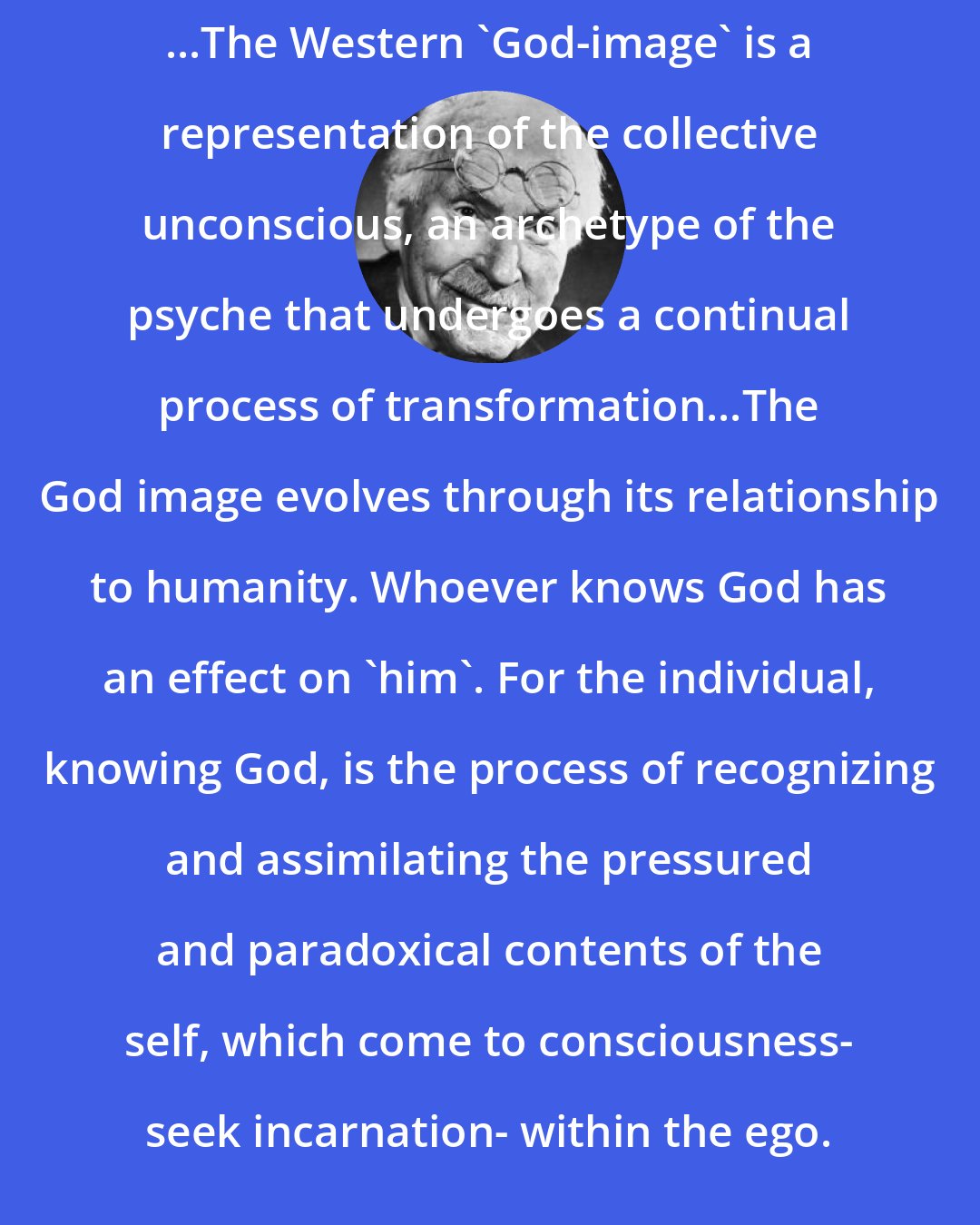 Carl Jung: ...The Western 'God-image' is a representation of the collective unconscious, an archetype of the psyche that undergoes a continual process of transformation...The God image evolves through its relationship to humanity. Whoever knows God has an effect on 'him'. For the individual, knowing God, is the process of recognizing and assimilating the pressured and paradoxical contents of the self, which come to consciousness- seek incarnation- within the ego.