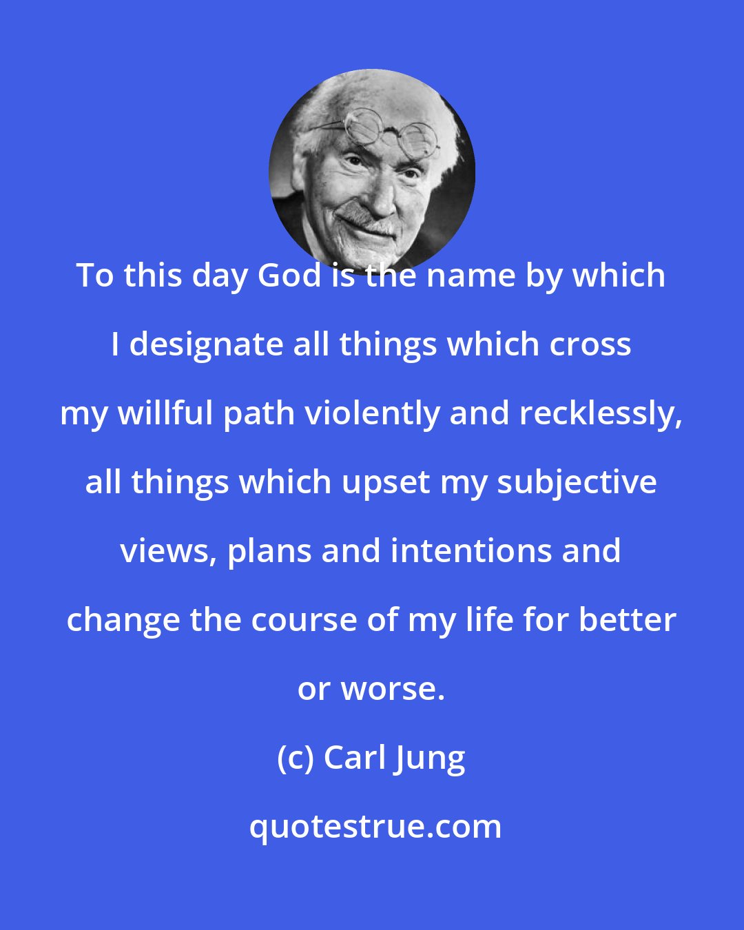 Carl Jung: To this day God is the name by which I designate all things which cross my willful path violently and recklessly, all things which upset my subjective views, plans and intentions and change the course of my life for better or worse.