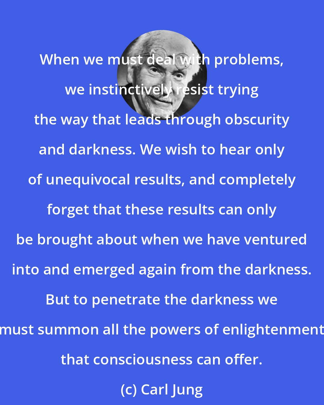 Carl Jung: When we must deal with problems, we instinctively resist trying the way that leads through obscurity and darkness. We wish to hear only of unequivocal results, and completely forget that these results can only be brought about when we have ventured into and emerged again from the darkness. But to penetrate the darkness we must summon all the powers of enlightenment that consciousness can offer.