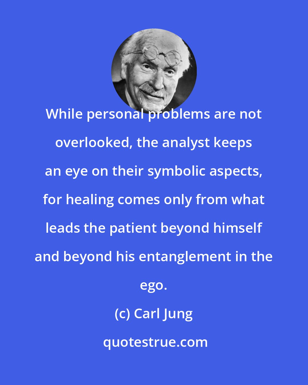 Carl Jung: While personal problems are not overlooked, the analyst keeps an eye on their symbolic aspects, for healing comes only from what leads the patient beyond himself and beyond his entanglement in the ego.