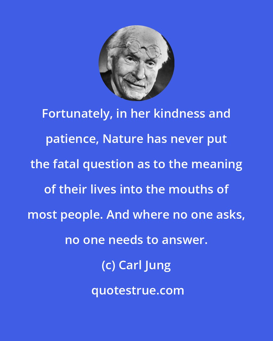 Carl Jung: Fortunately, in her kindness and patience, Nature has never put the fatal question as to the meaning of their lives into the mouths of most people. And where no one asks, no one needs to answer.