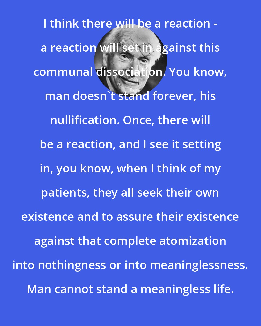 Carl Jung: I think there will be a reaction - a reaction will set in against this communal dissociation. You know, man doesn't stand forever, his nullification. Once, there will be a reaction, and I see it setting in, you know, when I think of my patients, they all seek their own existence and to assure their existence against that complete atomization into nothingness or into meaninglessness. Man cannot stand a meaningless life.