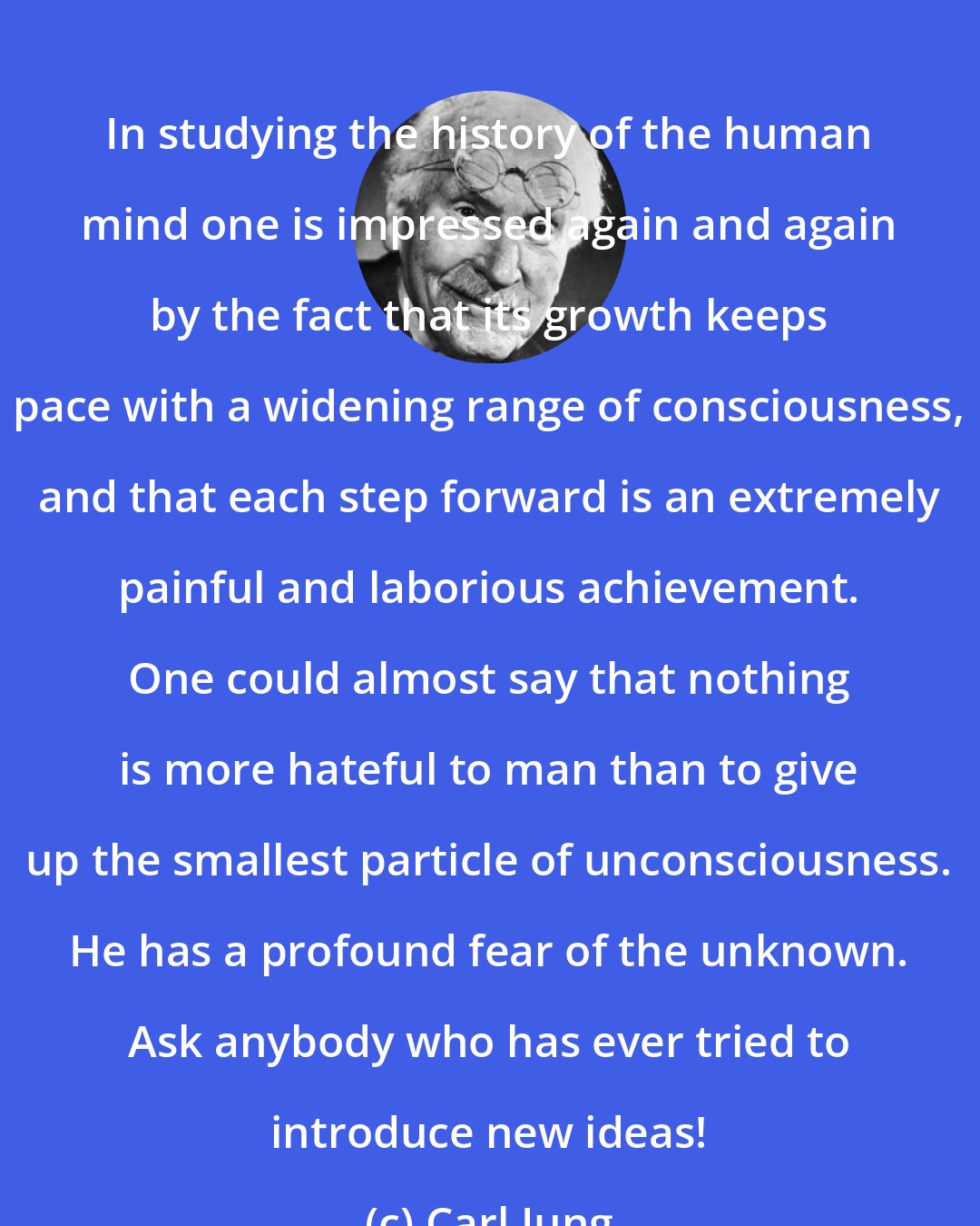 Carl Jung: In studying the history of the human mind one is impressed again and again by the fact that its growth keeps pace with a widening range of consciousness, and that each step forward is an extremely painful and laborious achievement. One could almost say that nothing is more hateful to man than to give up the smallest particle of unconsciousness. He has a profound fear of the unknown. Ask anybody who has ever tried to introduce new ideas!