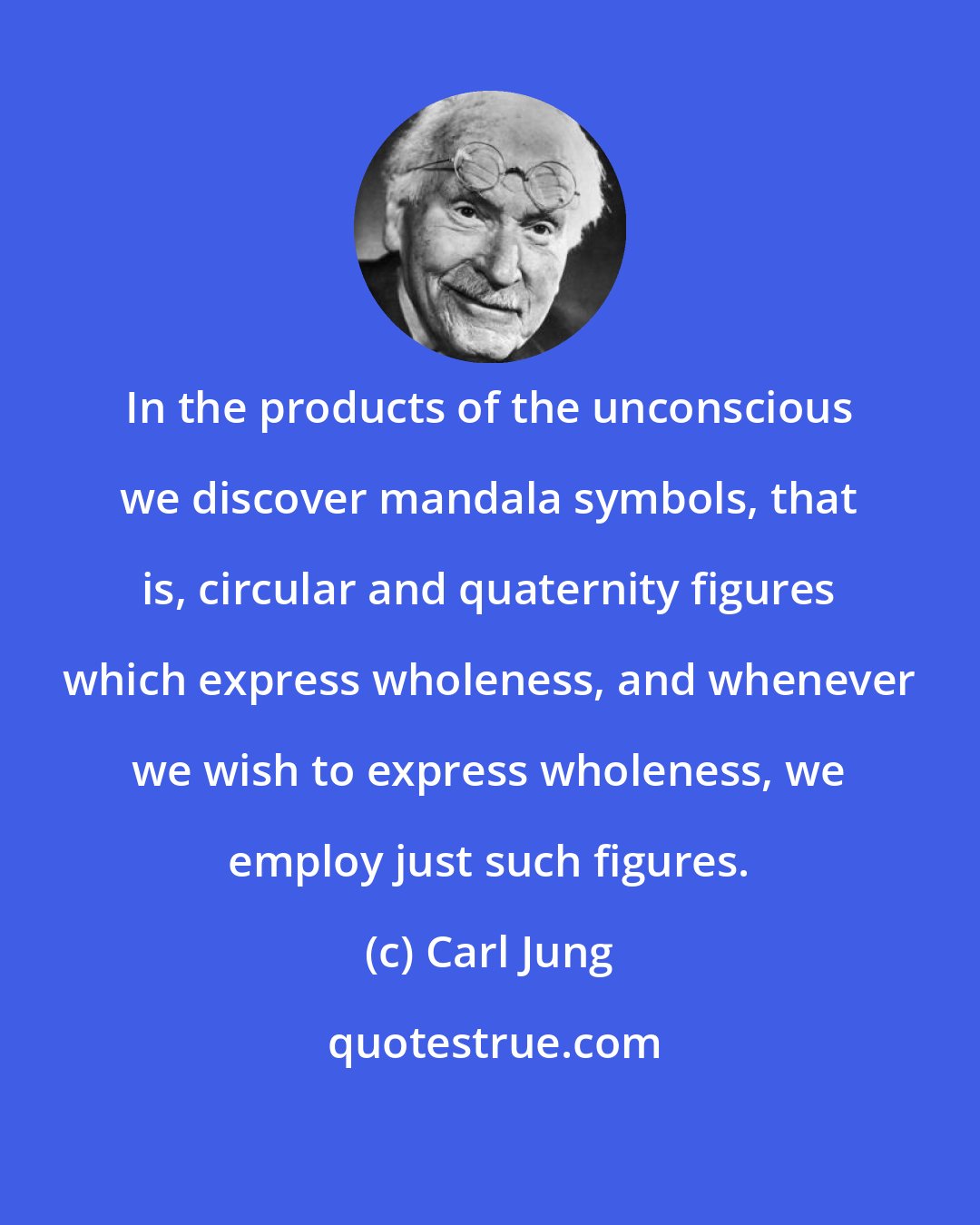 Carl Jung: In the products of the unconscious we discover mandala symbols, that is, circular and quaternity figures which express wholeness, and whenever we wish to express wholeness, we employ just such figures.