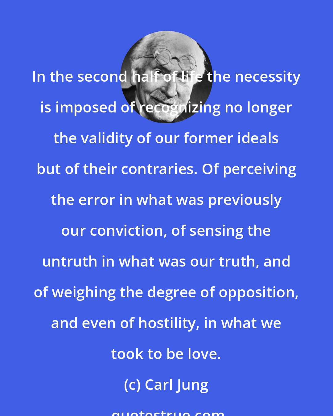 Carl Jung: In the second half of life the necessity is imposed of recognizing no longer the validity of our former ideals but of their contraries. Of perceiving the error in what was previously our conviction, of sensing the untruth in what was our truth, and of weighing the degree of opposition, and even of hostility, in what we took to be love.