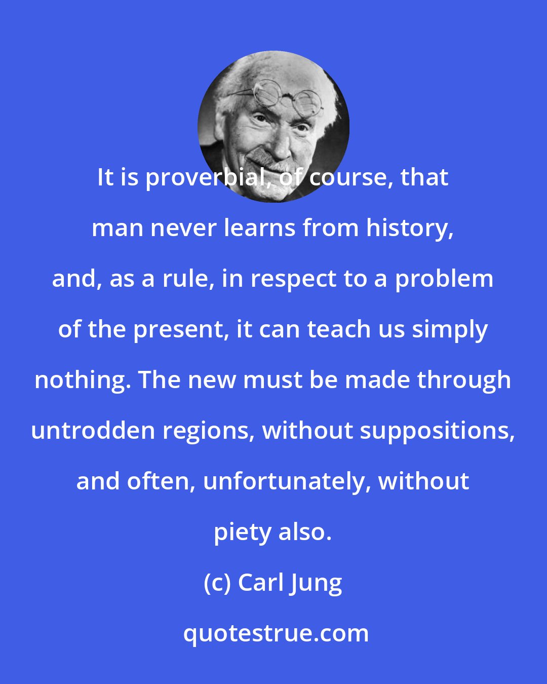 Carl Jung: It is proverbial, of course, that man never learns from history, and, as a rule, in respect to a problem of the present, it can teach us simply nothing. The new must be made through untrodden regions, without suppositions, and often, unfortunately, without piety also.