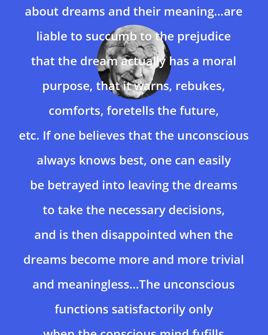 Carl Jung: Many who know something but not enough about dreams and their meaning...are liable to succumb to the prejudice that the dream actually has a moral purpose, that it warns, rebukes, comforts, foretells the future, etc. If one believes that the unconscious always knows best, one can easily be betrayed into leaving the dreams to take the necessary decisions, and is then disappointed when the dreams become more and more trivial and meaningless...The unconscious functions satisfactorily only when the conscious mind fufills its task to the very limit.