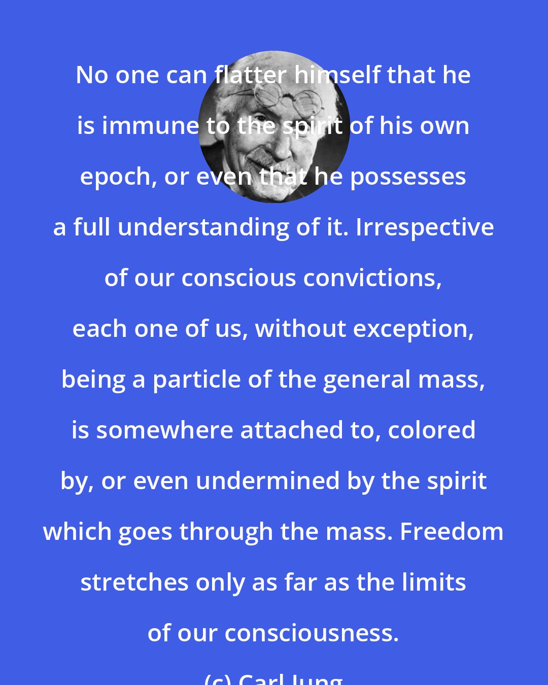 Carl Jung: No one can flatter himself that he is immune to the spirit of his own epoch, or even that he possesses a full understanding of it. Irrespective of our conscious convictions, each one of us, without exception, being a particle of the general mass, is somewhere attached to, colored by, or even undermined by the spirit which goes through the mass. Freedom stretches only as far as the limits of our consciousness.