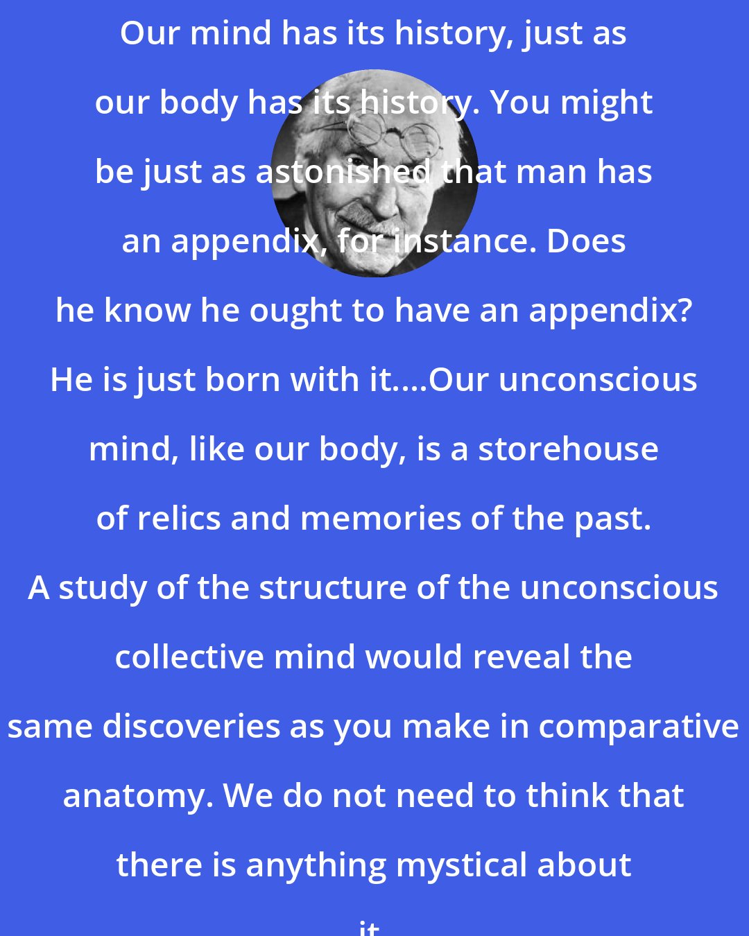 Carl Jung: Our mind has its history, just as our body has its history. You might be just as astonished that man has an appendix, for instance. Does he know he ought to have an appendix? He is just born with it....Our unconscious mind, like our body, is a storehouse of relics and memories of the past. A study of the structure of the unconscious collective mind would reveal the same discoveries as you make in comparative anatomy. We do not need to think that there is anything mystical about it.