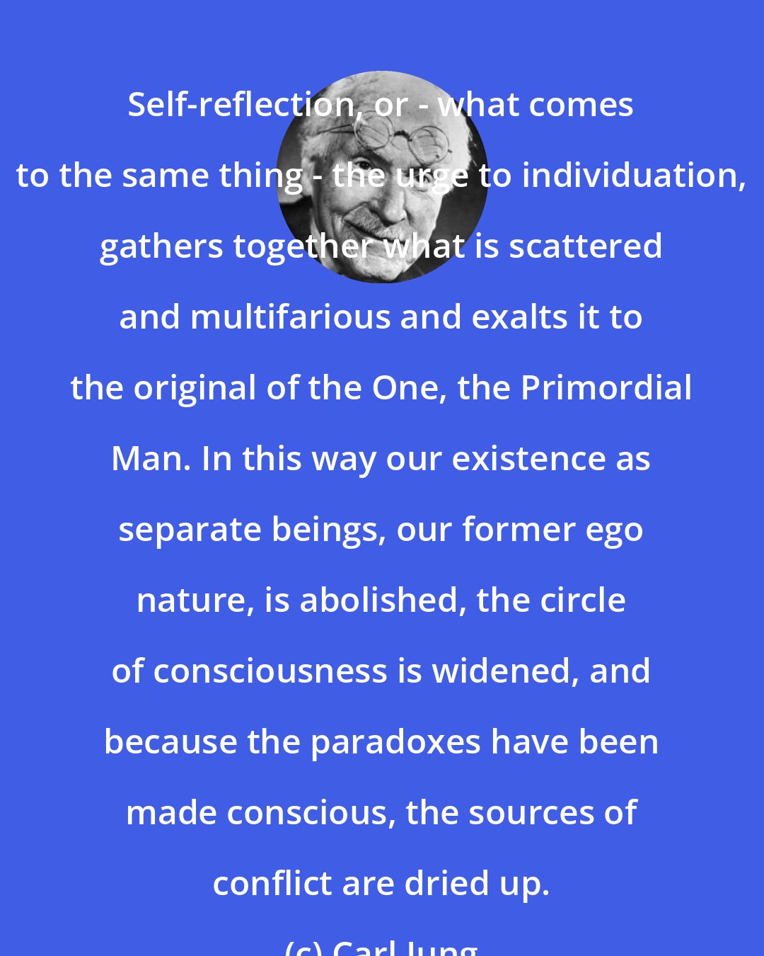 Carl Jung: Self-reflection, or - what comes to the same thing - the urge to individuation, gathers together what is scattered and multifarious and exalts it to the original of the One, the Primordial Man. In this way our existence as separate beings, our former ego nature, is abolished, the circle of consciousness is widened, and because the paradoxes have been made conscious, the sources of conflict are dried up.