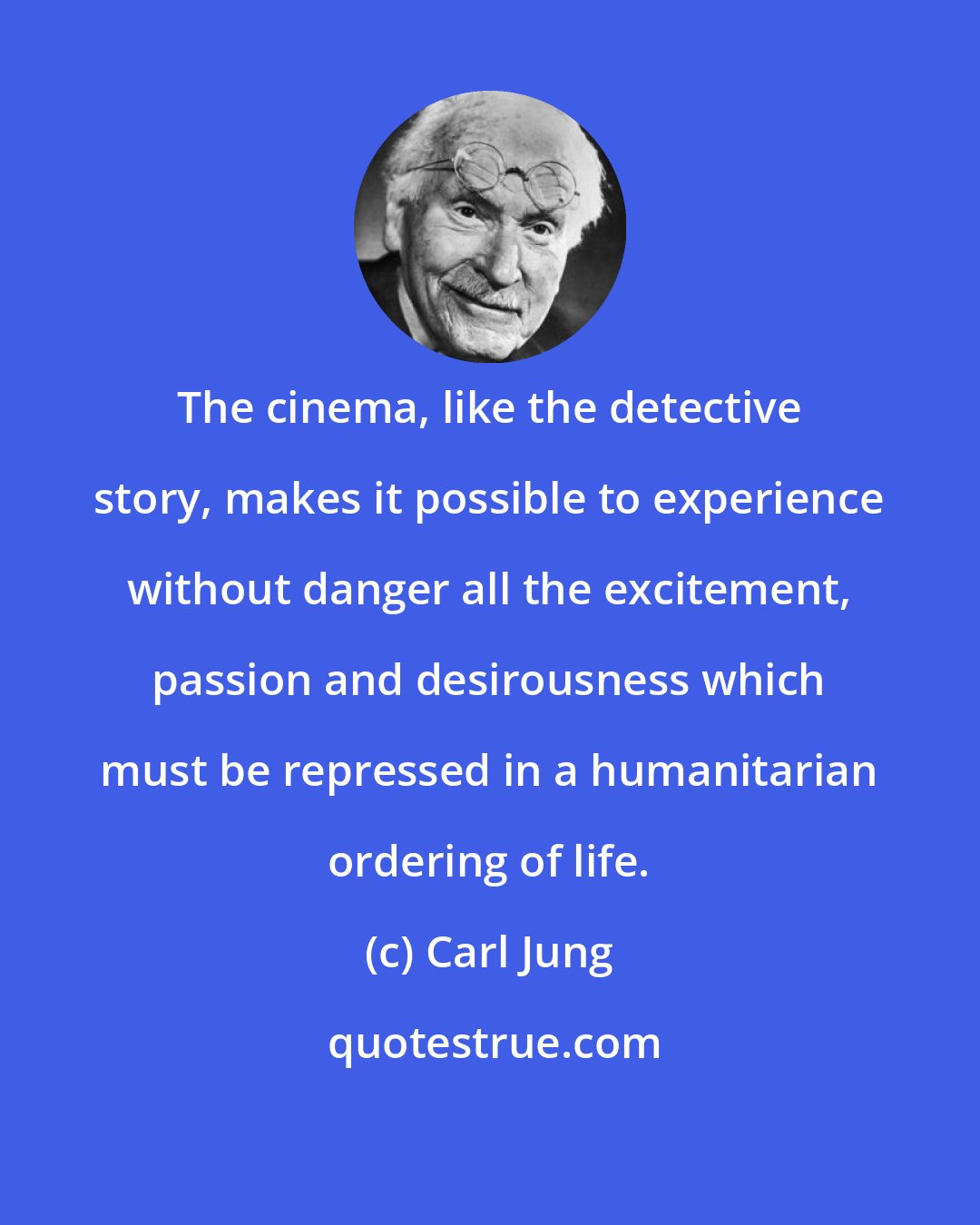 Carl Jung: The cinema, like the detective story, makes it possible to experience without danger all the excitement, passion and desirousness which must be repressed in a humanitarian ordering of life.