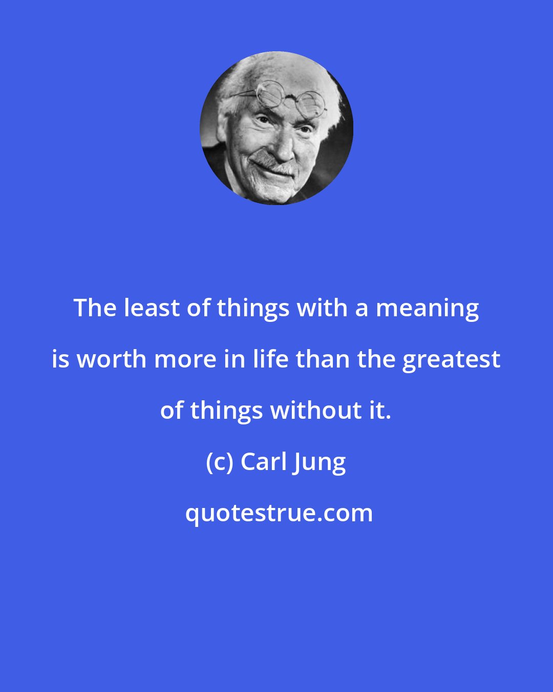 Carl Jung: The least of things with a meaning is worth more in life than the greatest of things without it.