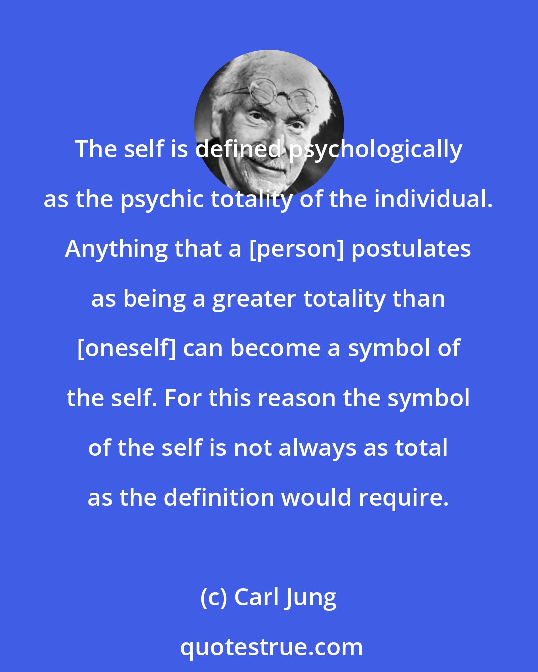 Carl Jung: The self is defined psychologically as the psychic totality of the individual. Anything that a [person] postulates as being a greater totality than [oneself] can become a symbol of the self. For this reason the symbol of the self is not always as total as the definition would require.