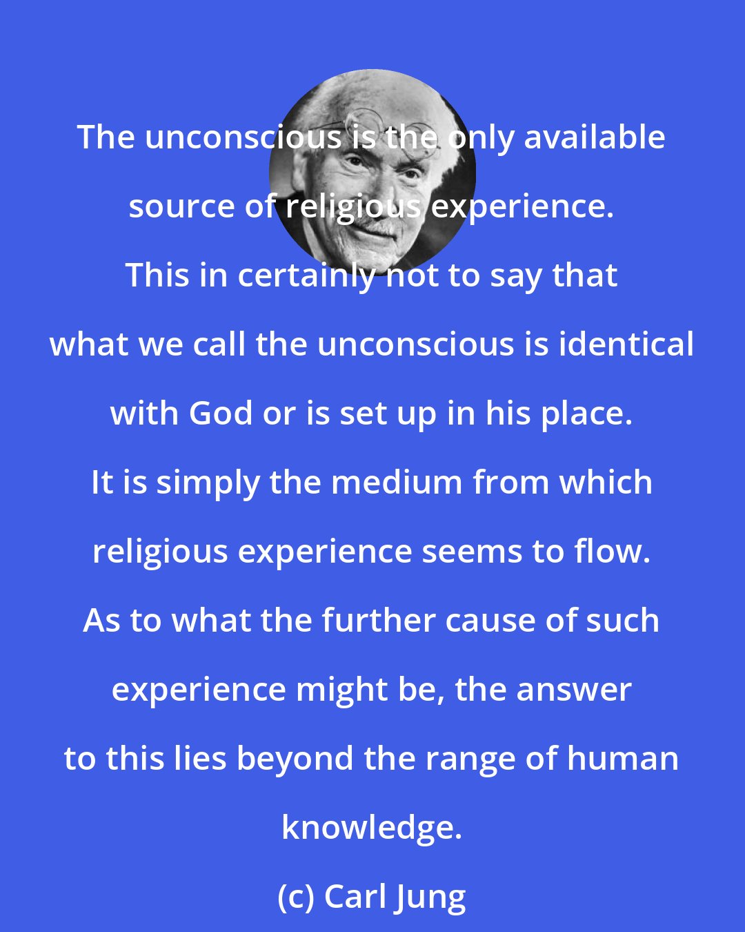 Carl Jung: The unconscious is the only available source of religious experience. This in certainly not to say that what we call the unconscious is identical with God or is set up in his place. It is simply the medium from which religious experience seems to flow. As to what the further cause of such experience might be, the answer to this lies beyond the range of human knowledge.