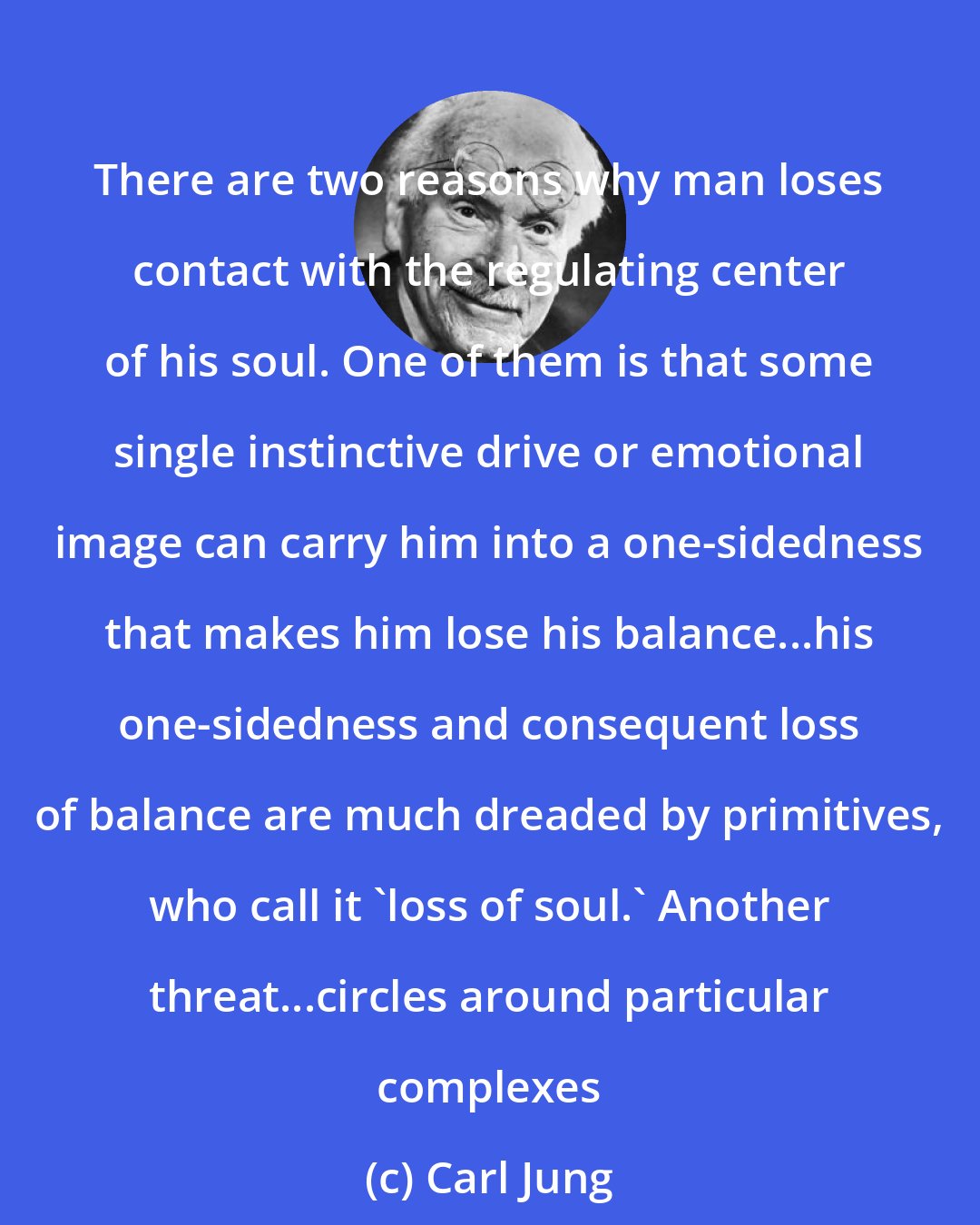 Carl Jung: There are two reasons why man loses contact with the regulating center of his soul. One of them is that some single instinctive drive or emotional image can carry him into a one-sidedness that makes him lose his balance...his one-sidedness and consequent loss of balance are much dreaded by primitives, who call it 'loss of soul.' Another threat...circles around particular complexes