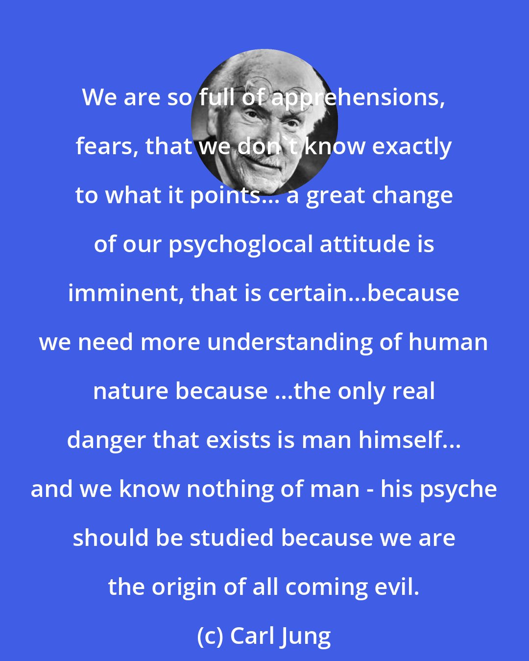 Carl Jung: We are so full of apprehensions, fears, that we don't know exactly to what it points... a great change of our psychoglocal attitude is imminent, that is certain...because we need more understanding of human nature because ...the only real danger that exists is man himself... and we know nothing of man - his psyche should be studied because we are the origin of all coming evil.