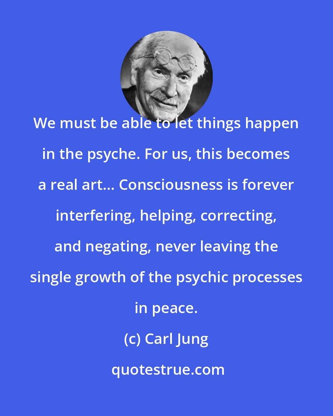 Carl Jung: We must be able to let things happen in the psyche. For us, this becomes a real art... Consciousness is forever interfering, helping, correcting, and negating, never leaving the single growth of the psychic processes in peace.