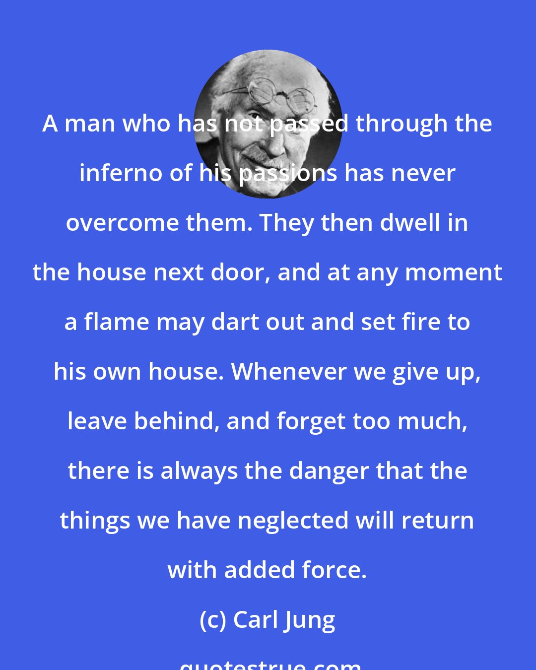 Carl Jung: A man who has not passed through the inferno of his passions has never overcome them. They then dwell in the house next door, and at any moment a flame may dart out and set fire to his own house. Whenever we give up, leave behind, and forget too much, there is always the danger that the things we have neglected will return with added force.