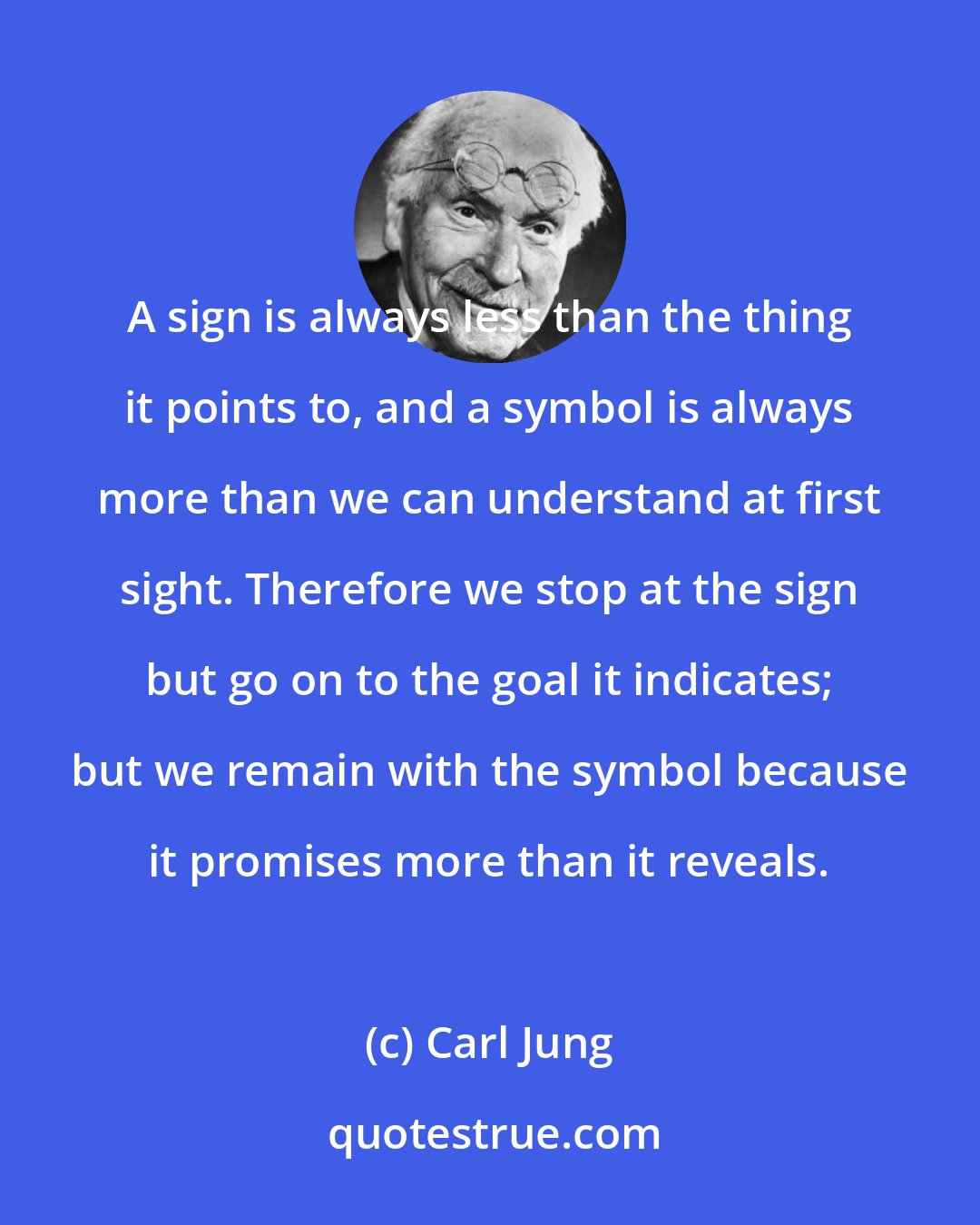 Carl Jung: A sign is always less than the thing it points to, and a symbol is always more than we can understand at first sight. Therefore we stop at the sign but go on to the goal it indicates; but we remain with the symbol because it promises more than it reveals.