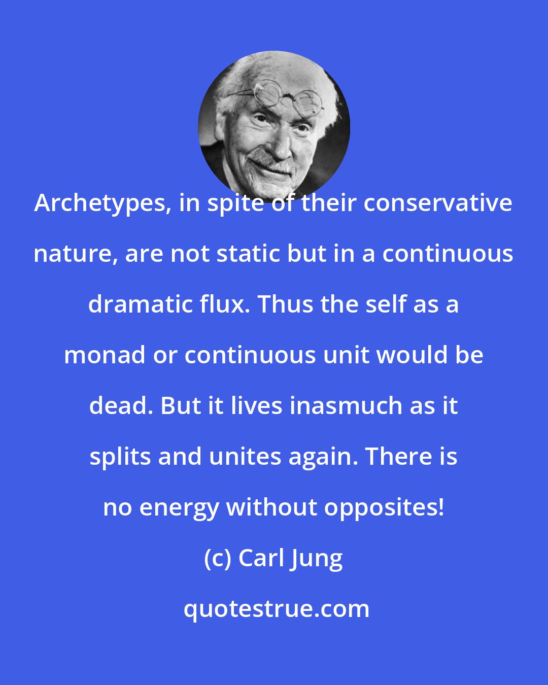 Carl Jung: Archetypes, in spite of their conservative nature, are not static but in a continuous dramatic flux. Thus the self as a monad or continuous unit would be dead. But it lives inasmuch as it splits and unites again. There is no energy without opposites!