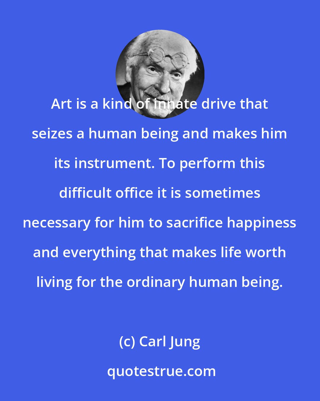 Carl Jung: Art is a kind of innate drive that seizes a human being and makes him its instrument. To perform this difficult office it is sometimes necessary for him to sacrifice happiness and everything that makes life worth living for the ordinary human being.