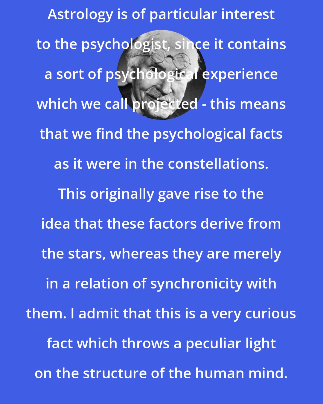 Carl Jung: Astrology is of particular interest to the psychologist, since it contains a sort of psychological experience which we call projected - this means that we find the psychological facts as it were in the constellations. This originally gave rise to the idea that these factors derive from the stars, whereas they are merely in a relation of synchronicity with them. I admit that this is a very curious fact which throws a peculiar light on the structure of the human mind.