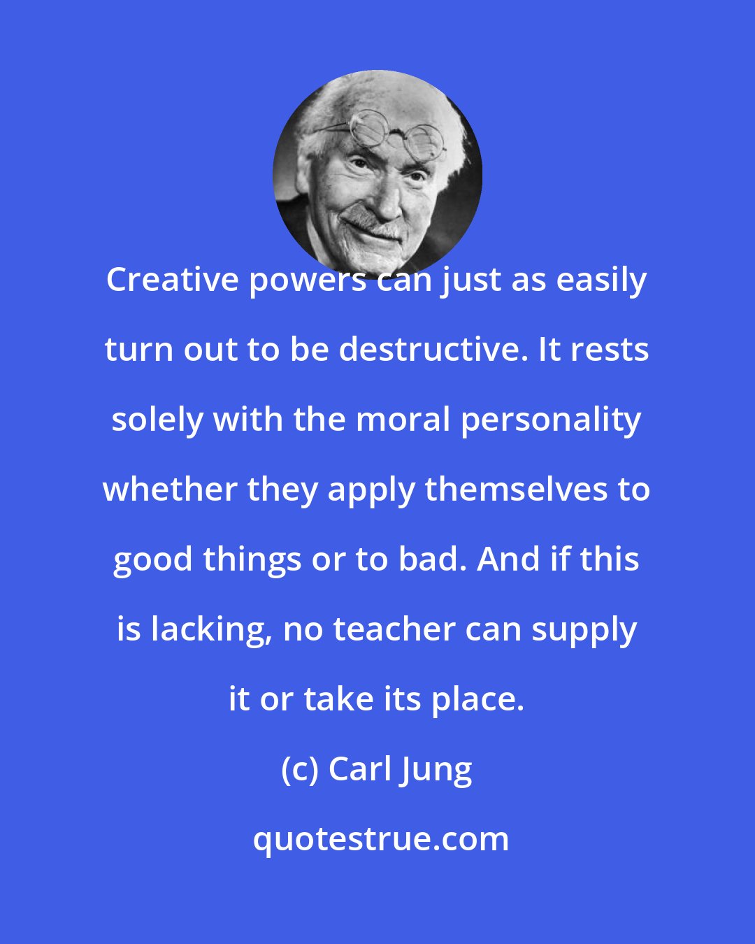 Carl Jung: Creative powers can just as easily turn out to be destructive. It rests solely with the moral personality whether they apply themselves to good things or to bad. And if this is lacking, no teacher can supply it or take its place.