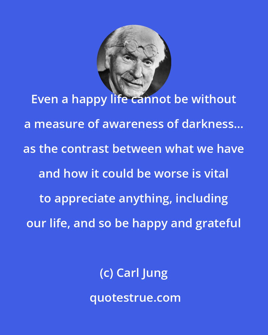 Carl Jung: Even a happy life cannot be without a measure of awareness of darkness... as the contrast between what we have and how it could be worse is vital to appreciate anything, including our life, and so be happy and grateful