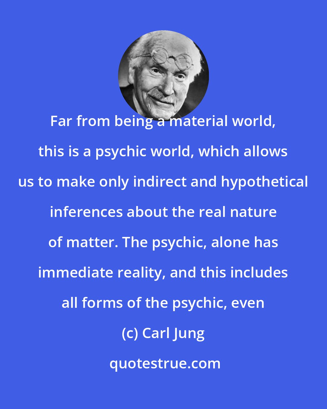 Carl Jung: Far from being a material world, this is a psychic world, which allows us to make only indirect and hypothetical inferences about the real nature of matter. The psychic, alone has immediate reality, and this includes all forms of the psychic, even