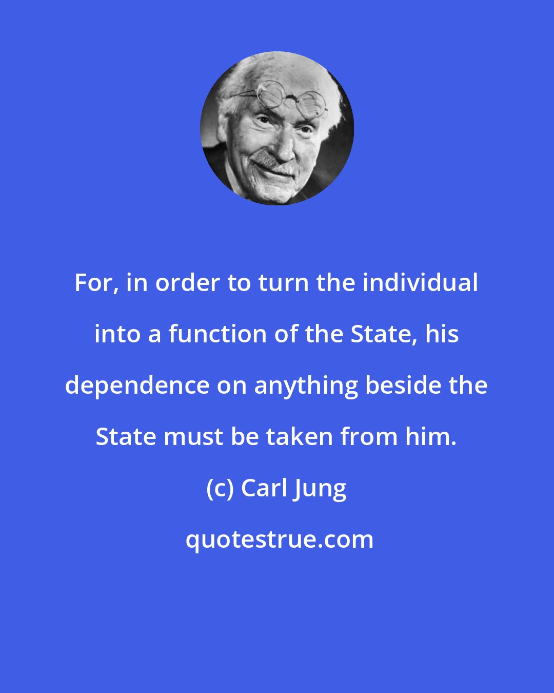 Carl Jung: For, in order to turn the individual into a function of the State, his dependence on anything beside the State must be taken from him.