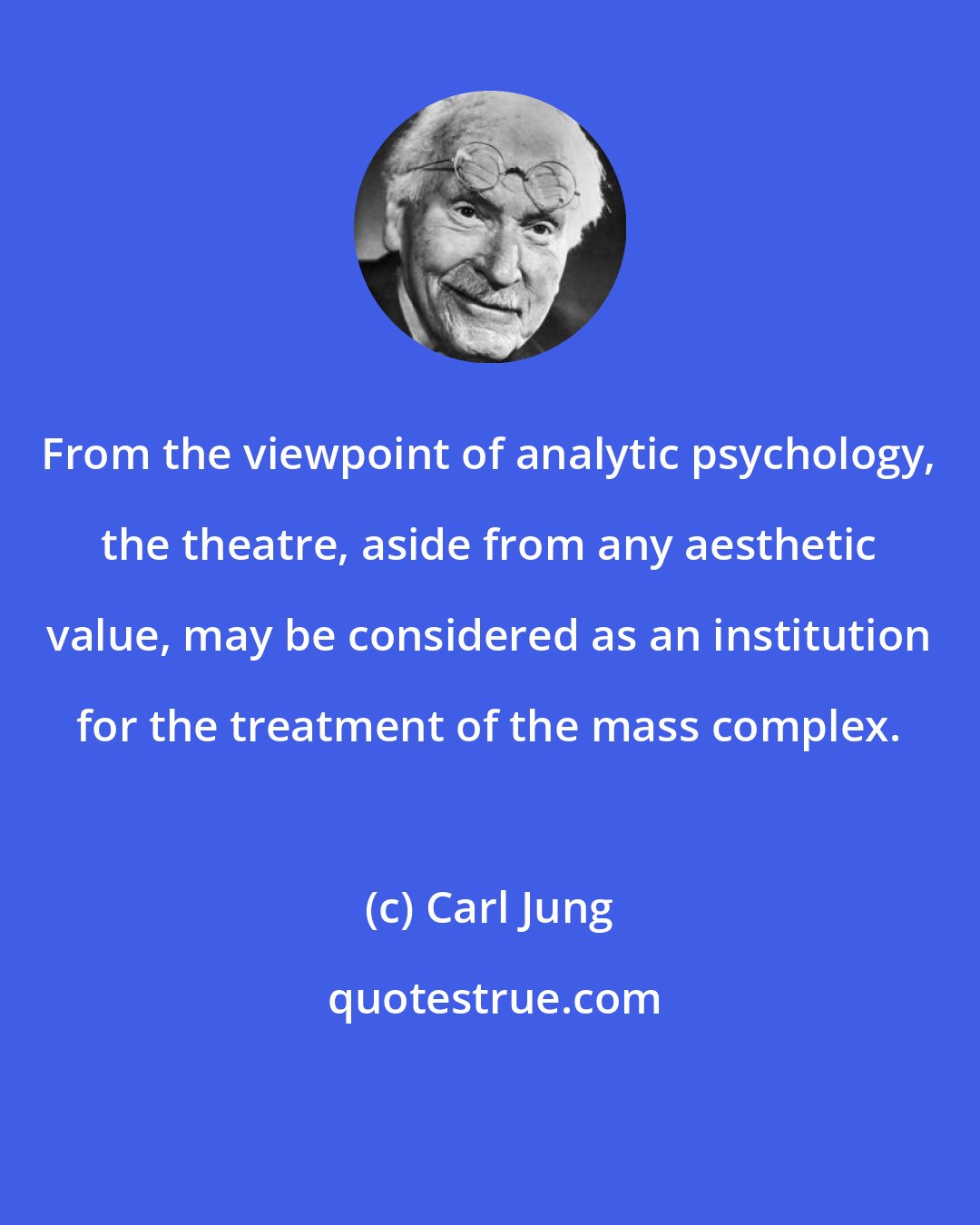 Carl Jung: From the viewpoint of analytic psychology, the theatre, aside from any aesthetic value, may be considered as an institution for the treatment of the mass complex.