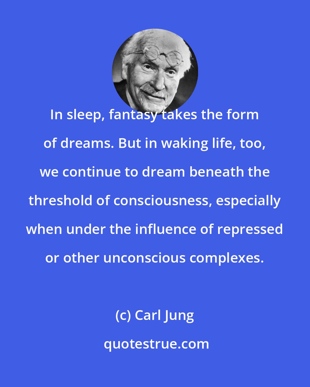 Carl Jung: In sleep, fantasy takes the form of dreams. But in waking life, too, we continue to dream beneath the threshold of consciousness, especially when under the influence of repressed or other unconscious complexes.