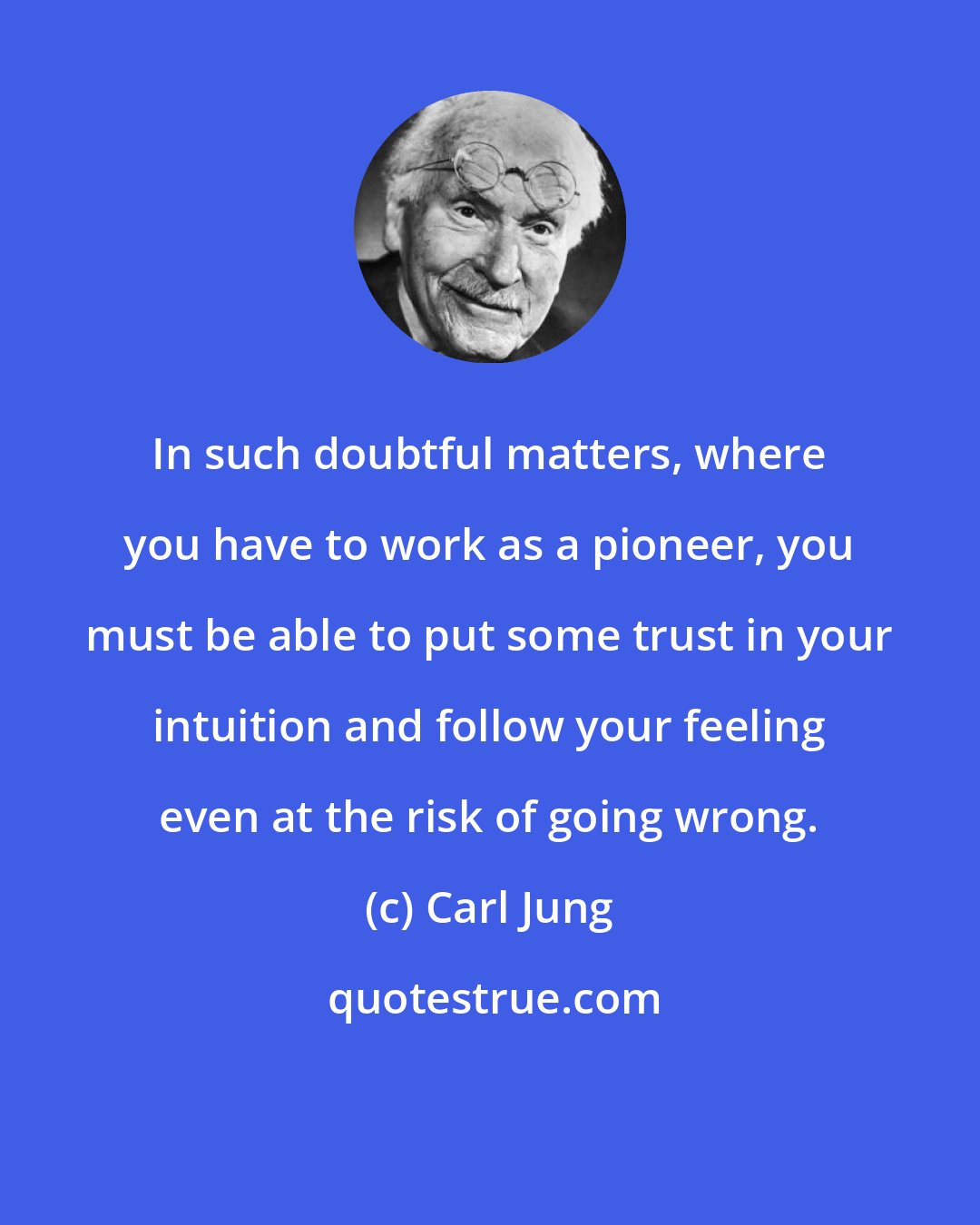 Carl Jung: In such doubtful matters, where you have to work as a pioneer, you must be able to put some trust in your intuition and follow your feeling even at the risk of going wrong.